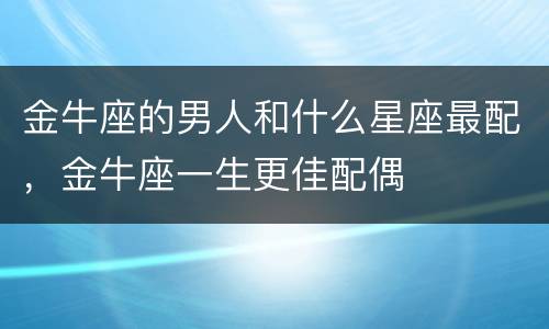 金牛座的男人和什么星座最配，金牛座一生更佳配偶