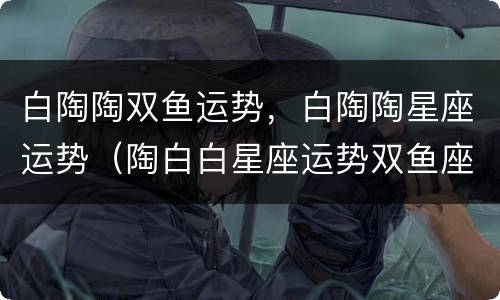 白陶陶双鱼运势，白陶陶星座运势（陶白白星座运势双鱼座）