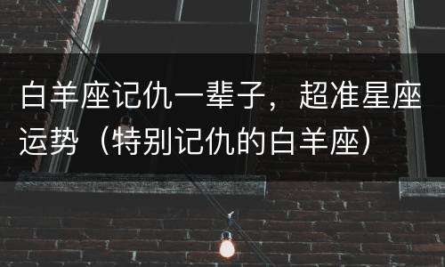 白羊座记仇一辈子，超准星座运势（特别记仇的白羊座）