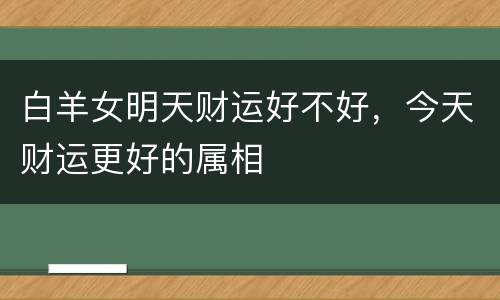 白羊女明天财运好不好，今天财运更好的属相