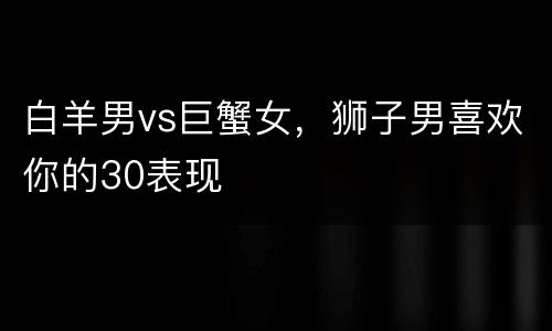 白羊男vs巨蟹女，狮子男喜欢你的30表现
