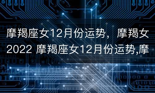 摩羯座女12月份运势，摩羯女2022 摩羯座女12月份运势,摩羯女2022年结婚