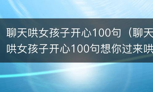 聊天哄女孩子开心100句（聊天哄女孩子开心100句想你过来哄我起来）