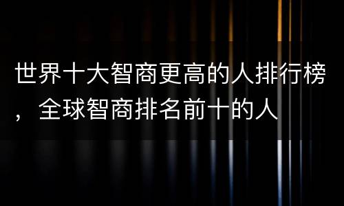 世界十大智商更高的人排行榜，全球智商排名前十的人