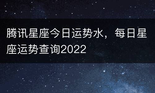 腾讯星座今日运势水，每日星座运势查询2022