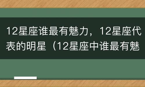 12星座谁最有魅力，12星座代表的明星（12星座中谁最有魅力）