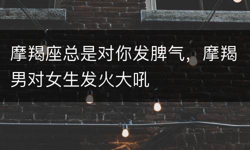 摩羯座总是对你发脾气，摩羯男对女生发火大吼