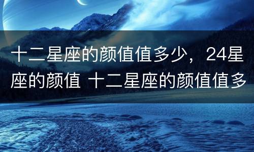 十二星座的颜值值多少，24星座的颜值 十二星座的颜值值多少,24星座的颜值是多少