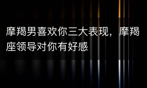 摩羯男喜欢你三大表现，摩羯座领导对你有好感