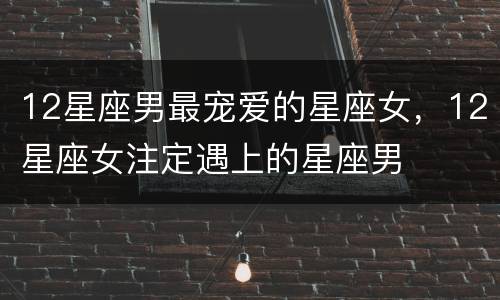 12星座男最宠爱的星座女，12星座女注定遇上的星座男