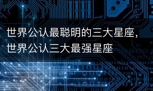 世界公认最聪明的三大星座，世界公认三大最强星座