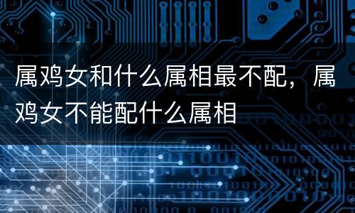 属鸡女和什么属相最不配，属鸡女不能配什么属相