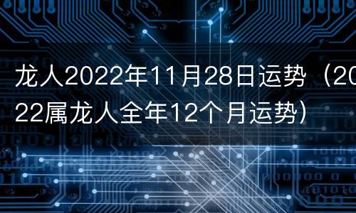 龙人2022年11月28日运势（2022属龙人全年12个月运势）
