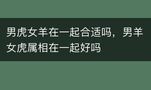 男虎女羊在一起合适吗，男羊女虎属相在一起好吗