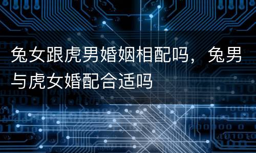 兔女跟虎男婚姻相配吗，兔男与虎女婚配合适吗
