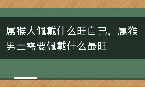 属猴人佩戴什么旺自己，属猴男士需要佩戴什么最旺
