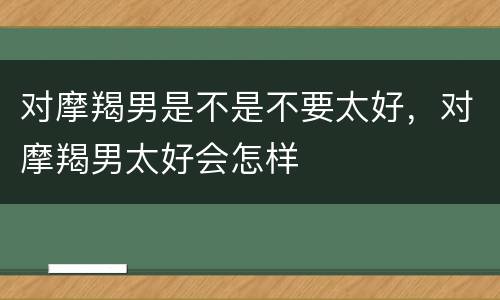 对摩羯男是不是不要太好，对摩羯男太好会怎样