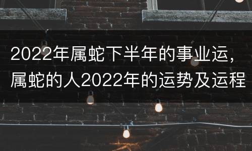 2022年属蛇下半年的事业运，属蛇的人2022年的运势及运程每月