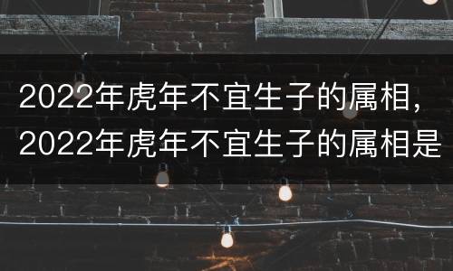 2022年虎年不宜生子的属相，2022年虎年不宜生子的属相是指的父亲还是父母