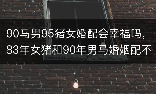 90马男95猪女婚配会幸福吗，83年女猪和90年男马婚姻配不配