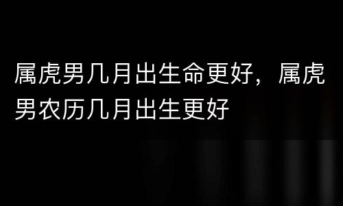 属虎男几月出生命更好，属虎男农历几月出生更好