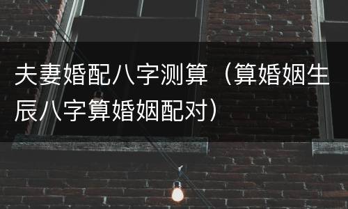 夫妻婚配八字测算（算婚姻生辰八字算婚姻配对）