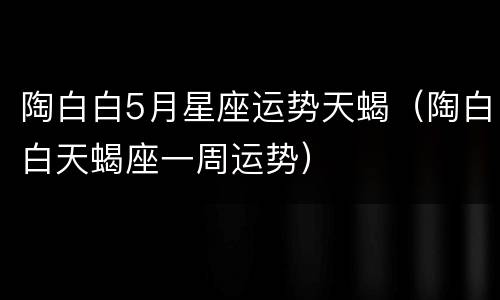 陶白白5月星座运势天蝎（陶白白天蝎座一周运势）