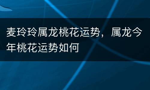 麦玲玲属龙桃花运势，属龙今年桃花运势如何