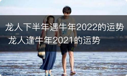 龙人下半年遇牛年2022的运势 龙人逢牛年2021的运势