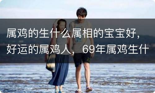 属鸡的生什么属相的宝宝好，好运的属鸡人，69年属鸡生什么属相