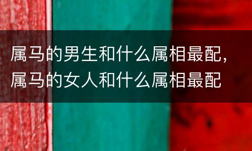 属马的男生和什么属相最配，属马的女人和什么属相最配