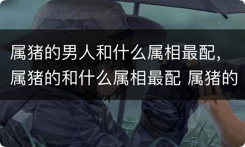 属猪的男人和什么属相最配，属猪的和什么属相最配 属猪的最佳配