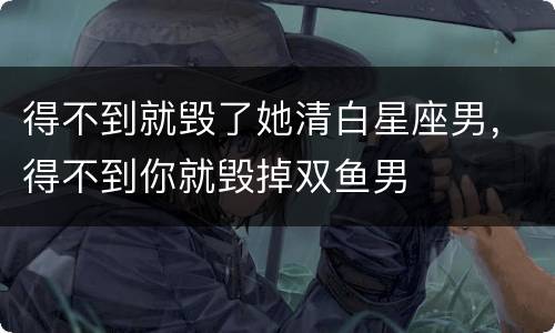 得不到就毁了她清白星座男，得不到你就毁掉双鱼男
