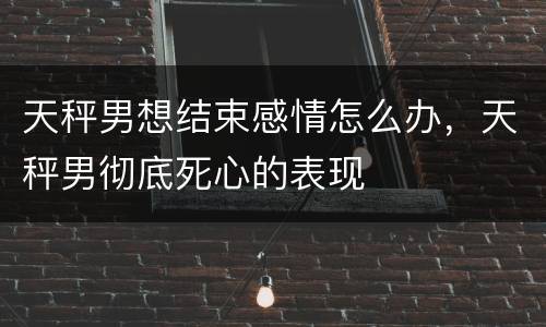 天秤男想结束感情怎么办，天秤男彻底死心的表现