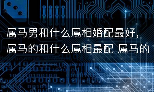属马男和什么属相婚配最好，属马的和什么属相最配 属马的属相婚配表？