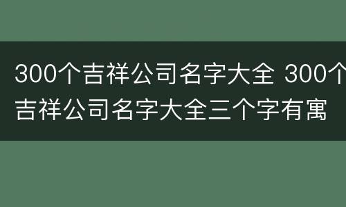 300个吉祥公司名字大全 300个吉祥公司名字大全三个字有寓意公司名字