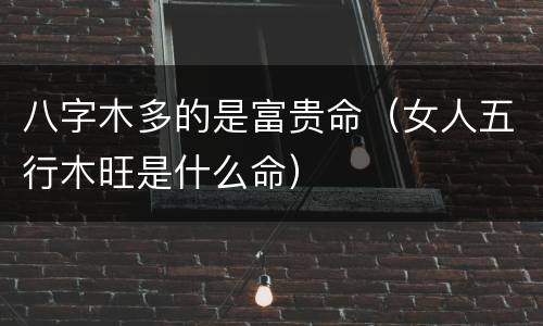 八字木多的是富贵命（女人五行木旺是什么命）