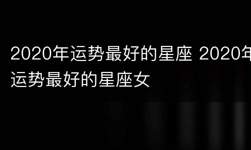 2020年运势最好的星座 2020年运势最好的星座女