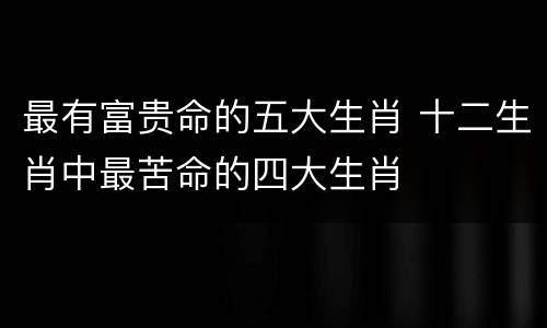 最有富贵命的五大生肖 十二生肖中最苦命的四大生肖