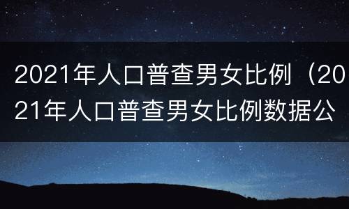 2021年人口普查男女比例（2021年人口普查男女比例数据公布）