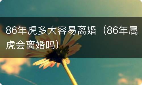 86年虎多大容易离婚（86年属虎会离婚吗）