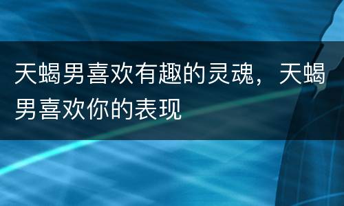 天蝎男喜欢有趣的灵魂，天蝎男喜欢你的表现