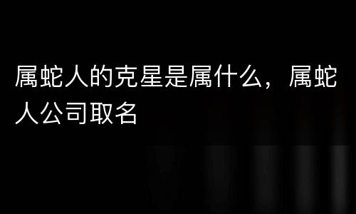 属蛇人的克星是属什么，属蛇人公司取名