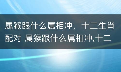 属猴跟什么属相冲，十二生肖配对 属猴跟什么属相冲,十二生肖配对好