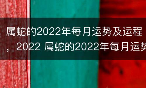 属蛇的2022年每月运势及运程，2022 属蛇的2022年每月运势及运程 慈元阁