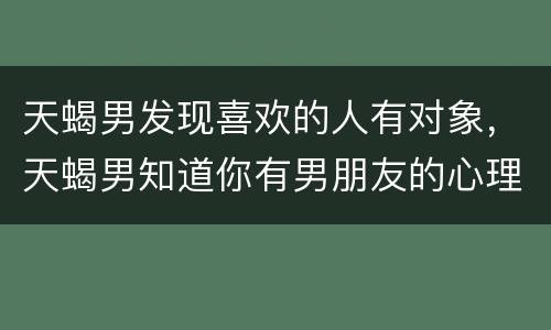 天蝎男发现喜欢的人有对象，天蝎男知道你有男朋友的心理