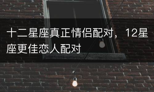 十二星座真正情侣配对，12星座更佳恋人配对