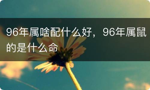 96年属啥配什么好，96年属鼠的是什么命