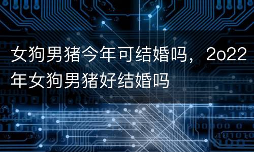 女狗男猪今年可结婚吗，2o22年女狗男猪好结婚吗