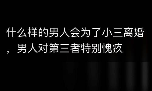 什么样的男人会为了小三离婚，男人对第三者特别愧疚